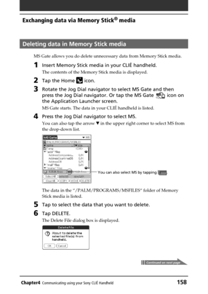 Page 158Chapter4Communicating using your Sony CLIÉ Handheld158
Exchanging data via Memory Stick®
 media
Deleting data in Memory Stick media
MS Gate allows you do delete unnecessary data from Memory Stick media.
1Insert Memory Stick media in your CLIÉ handheld.
The contents of the Memory Stick media is displayed.
2Tap the Home  icon.
3Rotate the Jog Dial navigator to select MS Gate and then
press the Jog Dial navigator. Or tap the MS Gate 
 icon on
the Application Launcher screen.
MS Gate starts. The data in your...