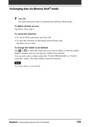 Page 159Chapter4Communicating using your Sony CLIÉ Handheld159
Exchanging data via Memory Stick®
 media
7Tap OK.
The data selected in step 5 is deleted from Memory Stick media.
To delete all data at once
Tap Select All in step 5.
To cancel the selection
•To cancel all the selections, tap Clear All.
•To clear the selection of individual selected items only,
tap them one at a time.
To change the folder to be deleted
Tap  or  to select the folder that you want to delete, so that the folder
display changes and you...