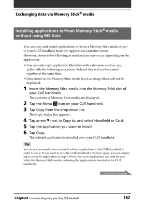 Page 162Chapter4Communicating using your Sony CLIÉ Handheld162
Exchanging data via Memory Stick®
 media
Installing applications to/from Memory Stick®
 media
without using MS Gate
You can copy and install applications to/from a Memory Stick media from/
to your CLIÉ handheld from the Application Launcher screen.
However, observe the following as malfunction may occur depending on the
application.
•You can only copy application files (files with extensions such as .prc,
.pdb) with the following procedure. Related...
