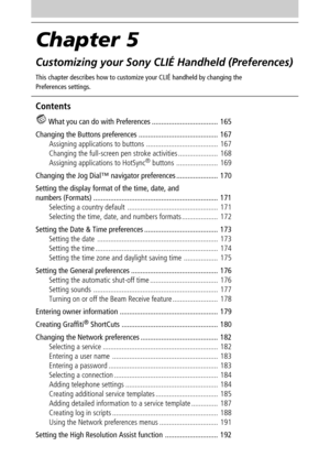 Page 164Chapter 5
Customizing your Sony CLIÉ Handheld (Preferences)
This chapter describes how to customize your CLIÉ handheld by changing the
Preferences settings.
Contents
 What you can do with Preferences ................................... 165
Changing the Buttons preferences .......................................... 167
Assigning applications to buttons ...................................... 167
Changing the full-screen pen stroke activities ..................... 168
Assigning applications to HotSync
®...