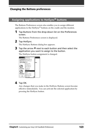 Page 169169Chapter5Customizing your Sony CLIÉ Handheld (Preferences)
Assigning applications to HotSync® buttons
The Buttons Preferences screen also enables you to assign different
applications to the HotSync® buttons on the cradle and the modem.
1Tap Buttons from the drop-down list on the Preferences
screen.
The Buttons Preferences screen is displayed.
2Tap HotSync.
The HotSync Buttons dialog box appears.
3Tap the arrow V next to each button and then select the
application you want to assign to the button.
The...