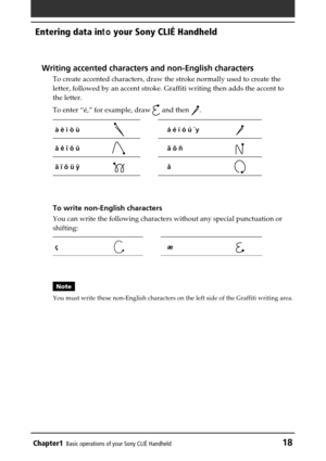 Page 18Chapter1Basic operations of your Sony CLIÉ Handheld18
Entering data in to your Sony CLIÉ Handheld
Writing accented characters and non-English characters
To create accented characters, draw the stroke normally used to create t\
he
letter, followed by an accent stroke. Graffiti writing then adds the acc\
ent to
the letter.
To enter  “é,”  for example, draw 
 and then .
à è ì ò ùá é í ó ú ´y
â ê î ô ûã õ ñ
ä ï ö ü ÿå
To write non-English characters
You can write the following characters without any special...