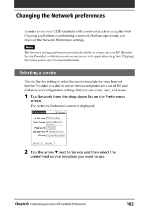 Page 182182Chapter5Customizing your Sony CLIÉ Handheld (Preferences)
In order to use your CLIÉ handheld with a network (such as using the Web
Clipping application or performing a network HotSync operation), you
must set the Network Preferences settings.
Note
The Network settings preferences provides the ability to connect to your ISP (Internet
Service Provider) or dial-in (remote access) server with applications (e.g.Web Clipping)
that allow you to view the transmitted data.
Selecting a service
Use the Service...