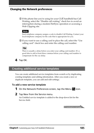 Page 185185Chapter5Customizing your Sony CLIÉ Handheld (Preferences)
2If the phone line you’re using for your CLIÉ handheld has Call
Waiting, select the “Disable call waiting” check box to avoid an
interruption during a modem HotSync operation or accessing a
Web Clipping site.
Note
Each telephone company assigns a code to disable Call Waiting. Contact your
local telephone company for the code that is appropriate for you.
3If you want to use a calling card to place the call, select the “Use
calling card” check...
