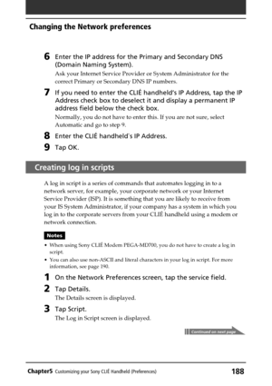 Page 188188Chapter5Customizing your Sony CLIÉ Handheld (Preferences)
6Enter the IP address for the Primary and Secondary DNS
(Domain Naming System).
Ask your Internet Service Provider or System Administrator for the
correct Primary or Secondary DNS IP numbers.
7If you need to enter the CLIÉ handheld’s IP Address, tap the IP
Address check box to deselect it and display a permanent IP
address field below the check box.
Normally, you do not have to enter this. If you are not sure, select
Automatic and go to step...