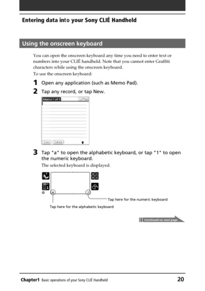 Page 20Chapter1Basic operations of your Sony CLIÉ Handheld20
Entering data in to your Sony CLIÉ Handheld
Using the onscreen keyboard
You can open the onscreen keyboard any time you need to enter text or
numbers into your CLI É handheld. Note that you cannot enter Graffiti
characters while using the onscreen keyboard.
To use the onscreen keyboard:
1Open any application (such as Memo Pad).
2Tap any record, or tap New.
3Tap a to open the alphabetic keyboard, or tap 1 to open
the numeric keyboard.
The selected...