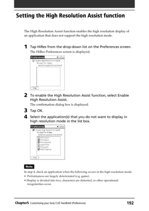 Page 192192Chapter5Customizing your Sony CLIÉ Handheld (Preferences)
The High Resolution Assist function enables the high resolution display of
an application that does not support the high resolution mode.
1Tap HiRes from the drop-down list on the Preferences screen.
The HiRes Preferences screen is displayed.
2To enable the High Resolution Assist function, select Enable
High Resolution Assist.
The confirmation dialog box is displayed.
3Tap OK.
4Select the application(s) that you do not want to display in
high...