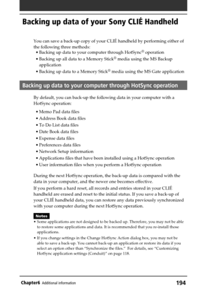 Page 194194Chapter6Additional information
Backing up data of your Sony CLIÉ Handheld
You can save a back-up copy of your CLIÉ handheld by performing either of
the following three methods:
•Backing up data to your computer through HotSync
® operation
•Backing up all data to a Memory Stick
® media using the MS Backup
application
•Backing up data to a Memory Stick
® media using the MS Gate application
Backing up data to your computer through HotSync operation
By default, you can back-up the following data in your...