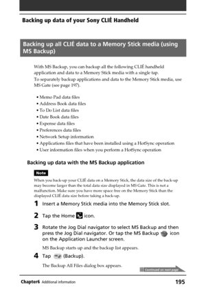 Page 195195Chapter6Additional information
Backing up all CLIÉ data to a Memory Stick media (using
MS Backup)
With MS Backup, you can backup all the following CLIÉ handheld
application and data to a Memory Stick media with a single tap.
To separately backup applications and data to the Memory Stick media, use
MS Gate (see page 197).
•Memo Pad data files
•Address Book data files
•To Do List data files
•Date Book data files
•Expense data files
•Preferences data files
•Network Setup information
•Applications files...