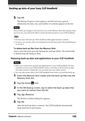 Page 196196Chapter6Additional information
Backing up data of your Sony CLIÉ Handheld
5Tap OK.
The Backup Progress screen appears, and the back-up’s general
information (its date, size, and number of contents) appears in the list.
Note
Do not make any changes to the directory tree on the Memory Stick after taking a back-
up. If you do, you will not be able to restore the back-up data to your CLIÉ handheld.
Tips
•In most cases, the back-up will be finished within approximately a minute.
•In step 4, you can also...