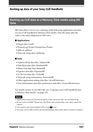 Page 197197Chapter6Additional information
Backing up data of your Sony CLIÉ Handheld
Backing up CLIÉ data to a Memory Stick media using MS
Gate
MS Gate allows you to save a backup of the following application and data
of your CLIÉ handheld to Memory Stick media. (The file name after the
colon is the name displayed in MS Gate.)
 Applications
•Plugin files: CmPl...
•PictureGear Pocket: PictureGear Pocket
•gMovie: gMovie
•Network setup data: inetSetup
 Data
•Address Book data files: AddressDB
•Date Book data...