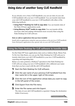 Page 199199Chapter6Additional information
Using data of another Sony CLIÉ Handheld
Continued on next page
If you already own a Sony CLIÉ Handheld, you can use data of your old
CLIÉ handheld with your new CLIÉ handheld. You can transfer data from
your old CLIÉ handheld to your new CLIÉ handheld with either of the
following methods:
•Using Palm™ Desktop for CLIÉ to copy data: You can transfer data of
the Palm OS basic applications easily.
•Using Memory Stick
® media to copy data: You can transfer all the
necessary...