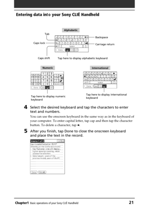 Page 21Chapter1Basic operations of your Sony CLIÉ Handheld21
Entering data in to your Sony CLIÉ Handheld
4Select the desired keyboard and tap the characters to enter
text and numbers.
You can use the onscreen keyboard in the same way as in the keyboard of
your computer. To enter capital letter, tap cap and then tap the charact\
er
button. To delete a character, tap  B.
5After you finish, tap Done to close the onscreen keyboard
and place the text in the record.
Tab
Caps shift
Caps lock
Backspace
Tap here to...