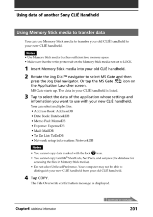 Page 201201Chapter6Additional information
Using Memory Stick media to transfer data
You can use Memory Stick media to transfer your old CLIÉ handheld to
your new CLIÉ handheld.
Notes
•Use Memory Stick media that has sufficient free memory space.
•Make sure that the write protect tab on the Memory Stick media not set to LOCK.
1Insert Memory Stick media into your old CLIÉ handheld.
2Rotate the Jog Dial™ navigator to select MS Gate and then
press the Jog Dial navigator. Or tap the MS Gate 
 icon on
the Application...