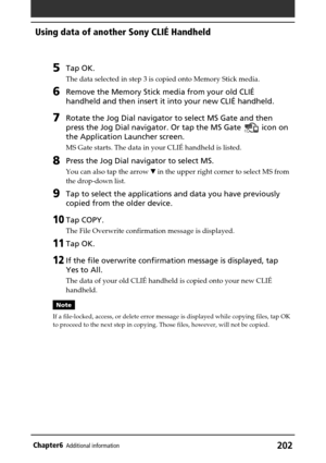 Page 202202Chapter6Additional information
5Tap OK.
The data selected in step 3 is copied onto Memory Stick media.
6Remove the Memory Stick media from your old CLIÉ
handheld and then insert it into your new CLIÉ handheld.
7Rotate the Jog Dial navigator to select MS Gate and then
press the Jog Dial navigator. Or tap the MS Gate 
 icon on
the Application Launcher screen.
MS Gate starts. The data in your CLIÉ handheld is listed.
8Press the Jog Dial navigator to select MS.
You can also tap the arrow V in the upper...