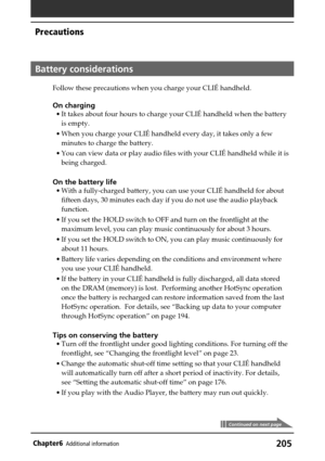 Page 205205Chapter6Additional information
Battery considerations
Follow these precautions when you charge your CLIÉ handheld.
On charging
•It takes about four hours to charge your CLIÉ handheld when the battery
is empty.
•When you charge your CLIÉ handheld every day, it takes only a few
minutes to charge the battery.
•You can view data or play audio files with your CLIÉ handheld while it is
being charged.
On the battery life
•With a fully-charged battery, you can use your CLIÉ handheld for about
fifteen days, 30...