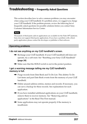 Page 207207Chapter6Additional information
Troubleshooting – Frequently Asked Questions
Continued on next page
This section describes how to solve common problems you may encounter
when using your CLIÉ handheld. If a problem arises, we suggest you charge
your CLIÉ handheld. If the problem persists, review the following list of
frequently asked questions for possible solutions before you contact Sony
Customer Information Service Center.
Note
Thousands of third-party add-on applications are available for the Palm...