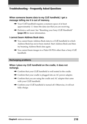 Page 218218Chapter6Additional information
When someone beams data to my CLIÉ handheld, I get a
message telling me it is out of memory.
,Your CLIÉ handheld requires a memory space of at least
approximately 1.1 times the data size that you are receiving.
,Perform a soft reset. See “Resetting your Sony CLIÉ Handheld”
(page 24) for more information.
I cannot beam Address Book data.
,You cannot beam Address Book data to a CLIÉ handheld in which
Address Book has never been started. Start Address Book and then
try...