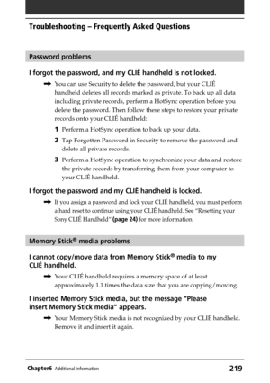 Page 219219Chapter6Additional information
Password problems
I forgot the password, and my CLIÉ handheld is not locked.
,You can use Security to delete the password, but your CLIÉ
handheld deletes all records marked as private. To back up all data
including private records, perform a HotSync operation before you
delete the password. Then follow these steps to restore your private
records onto your CLIÉ handheld:
1Perform a HotSync operation to back up your data.
2Tap Forgotten Password in Security to remove the...