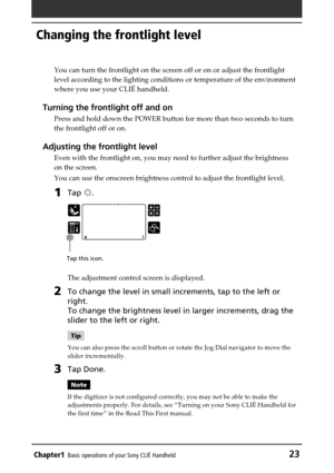 Page 23Chapter1Basic operations of your Sony CLIÉ Handheld23
Changing the frontlight level
You can turn the frontlight on the screen off or on or adjust the frontlight
level according to the lighting conditions or temperature of the environment
where you use your CLIÉ handheld.
Turning the frontlight off and on
Press and hold down the POWER button for more than two seconds to turn
the frontlight off or on.
Adjusting the frontlight level
Even with the frontlight on, you may need to further adjust the brightness...