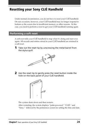 Page 24Chapter1Basic operations of your Sony CLIÉ Handheld24
Resetting your Sony CLIÉ Handheld
Under normal circumstances, you do not have to reset your CLIÉ handheld.
On rare occasions, however, your CLIÉ handheld may no longer respond to
buttons or the screen due to insufficient memory or other reasons.  In this
case, you need to perform a reset to get your CLIÉ handheld running again.
Performing a soft reset
A soft reset tells your CLIÉ handheld to stop what it’s doing and start over
again. All records and...
