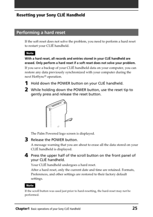 Page 25Chapter1Basic operations of your Sony CLIÉ Handheld25
Resetting your Sony CLIÉ Handheld
Performing a hard reset
If the soft reset does not solve the problem, you need to perform a hard reset
to restart your CLIÉ handheld.
Note
With a hard reset, all records and entries stored in your CLIÉ handheld are
erased. Only perform a hard reset if a soft reset does not solve your problem.
If you save a backup of your CLIÉ handheld data on your computer, you can
restore any data previously synchronized with your...