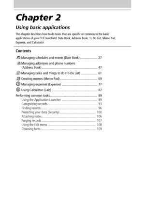 Page 26Chapter 2
Using basic applications
This chapter describes how to do tasks that are specific or common to the basic
applications of your CLIÉ handheld: Date Book, Address Book, To Do List, Memo Pad,
Expense, and Calculator.
Contents
 Managing schedules and events (Date Book) ..................... 27
 
Managing addresses and phone numbers
(Address Book) ................................................................... 47
 Managing tasks and things to do (To Do List) .................... 61
 Creating...
