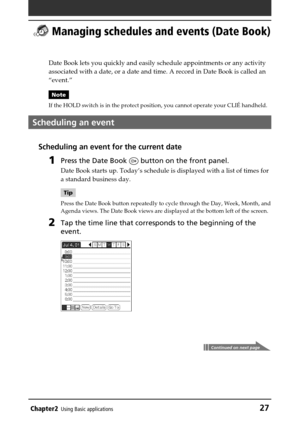 Page 27Chapter2Using Basic applications27
 Managing schedules and events (Date Book)
Date Book lets you quickly and easily schedule appointments or any activity
associated with a date, or a date and time. A record in Date Book is called an
“event.”
Note
If the HOLD switch is in the protect position, you cannot operate your CLIÉ handheld.
Scheduling an event
Scheduling an event for the current date
1Press the Date Book  button on the front panel.
Date Book starts up. Today’s schedule is displayed with a list of...