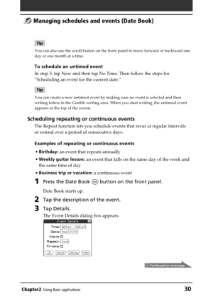 Page 30Chapter2Using Basic applications30
 Managing schedules and events (Date Book)
Tip
You can also use the scroll button on the front panel to move forward or backward one
day or one month at a time.
To schedule an untimed event
In step 3, tap New and then tap No Time. Then follow the steps for
“Scheduling an event for the current date.”
Tip
You can create a new untimed event by making sure no event is selected and then
writing letters in the Graffiti writing area. When you start writing, the untimed event...