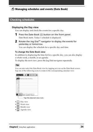 Page 34Chapter2Using Basic applications34
 Managing schedules and events (Date Book)
Checking schedules
Displaying the Day view
You can display and check the events for a specific day.
1Press the Date Book  button on the front panel.
Date Book starts. Today’s schedule is displayed.
2Rotate the Jog Dial™ navigator to display the events for
yesterday or tomorrow.
You can display the schedule for a specific day and time.
To change the Date Book view
In addition to displaying the time list for a specific day, you...