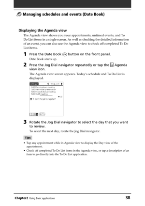 Page 38Chapter2Using Basic applications38
 Managing schedules and events (Date Book)
Displaying the Agenda view
The Agenda view shows you your appointments, untimed events, and To
Do List items in a single screen. As well as checking the detailed information
of an event, you can also use the Agenda view to check off completed To Do
List items.
1Press the Date Book  button on the front panel.
Date Book starts up.
2Press the Jog Dial navigator repeatedly or tap the  Agenda
view icon.
The Agenda view screen...