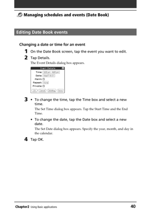 Page 40Chapter2Using Basic applications40
 Managing schedules and events (Date Book)
Editing Date Book events
Changing a date or time for an event
1On the Date Book screen, tap the event you want to edit.
2Tap Details.
The Event Details dialog box appears.
3•To change the time, tap the Time box and select a new
time.
The Set Time dialog box appears. Tap the Start Time and the End
Time.
•To change the date, tap the Date box and select a new
date.
The Set Date dialog box appears. Specify the year, month, and day...