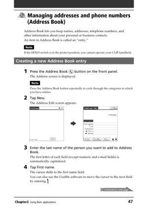 Page 47Chapter2Using Basic applications47
 Managing addresses and phone numbers
(Address Book)
Address Book lets you keep names, addresses, telephone numbers, and
other information about your personal or business contacts.
An item in Address Book is called an “entry.”
Note
If the HOLD switch is in the protect position, you cannot operate your CLIÉ handheld.
Creating a new Address Book entry
1Press the Address Book  button on the front panel.
The Address screen is displayed.
Note
Press the Address Book button...