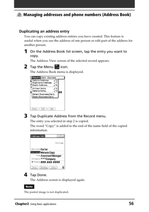 Page 56Chapter2Using Basic applications56
 Managing addresses and phone numbers (Address Book)
Duplicating an address entry
You can copy existing address entries you have created. This feature is
useful when you use the address of one person or edit part of the address for
another person.
1On the Address Book list screen, tap the entry you want to
copy.
The Address View screen of the selected record appears.
2Tap the Menu  icon.
The Address Book menu is displayed.
3Tap Duplicate Address from the Record menu....