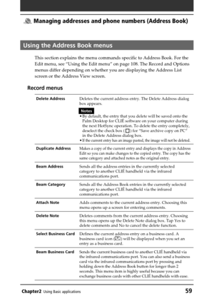 Page 59Chapter2Using Basic applications59
 Managing addresses and phone numbers (Address Book)
Using the Address Book menus
This section explains the menu commands specific to Address Book. For the
Edit menu, see “Using the Edit menu” on page 108. The Record and Options
menus differ depending on whether you are displaying the Address List
screen or the Address View screen.
Record menus
Delete AddressDeletes the current address entry. The Delete Address dialog
box appears.
Notes
•By default, the entry that you...