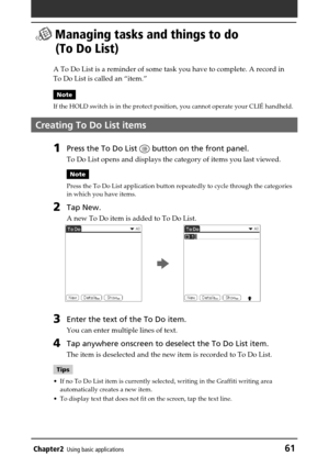 Page 61Chapter2Using basic applications61
 Managing tasks and things to do
(To Do List)
A To Do List is a reminder of some task you have to complete. A record in
To Do List is called an “item.”
Note
If the HOLD switch is in the protect position, you cannot operate your CLIÉ handheld.
Creating To Do List items
1Press the To Do List  button on the front panel.
To Do List opens and displays the category of items you last viewed.
Note
Press the To Do List application button repeatedly to cycle through the...