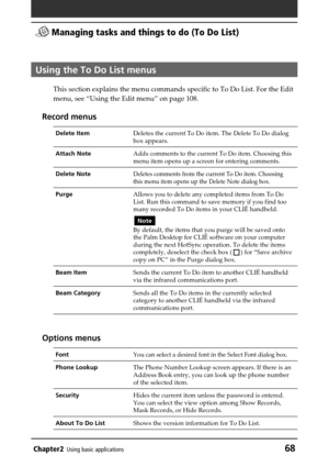 Page 68Chapter2Using basic applications68
 Managing tasks and things to do (To Do List)
Using the To Do List menus
This section explains the menu commands specific to To Do List. For the Edit
menu, see “Using the Edit menu” on page 108.
Record menus
Delete ItemDeletes the current To Do item. The Delete To Do dialog
box appears.
Attach NoteAdds comments to the current To Do item. Choosing this
menu item opens up a screen for entering comments.
Delete NoteDeletes comments from the current To Do item. Choosing...