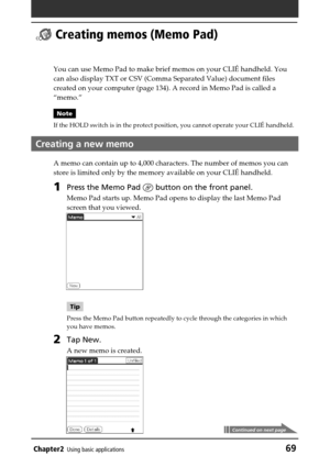 Page 69Chapter2Using basic applications69
 Creating memos (Memo Pad)
You can use Memo Pad to make brief memos on your CLIÉ handheld. You
can also display TXT or CSV (Comma Separated Value) document files
created on your computer (page 134). A record in Memo Pad is called a
“memo.”
Note
If the HOLD switch is in the protect position, you cannot operate your CLIÉ handheld.
Creating a new memo
A memo can contain up to 4,000 characters. The number of memos you can
store is limited only by the memory available on...