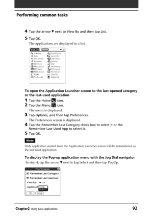 Page 92Chapter2Using basic applications92
Performing common tasks
4
Tap the arrow V next to View By and then tap List.
5Tap OK.
The applications are displayed in a list.
To open the Application Launcher screen to the last-opened category
or the last-used application
1Tap the Home  icon.
2Tap the Menu  icon.
The menu is displayed.
3Tap Options, and then tap Preferences.
The Preferences screen is displayed.
4Tap the Remember Last Category check box to select it or the
Remember Last Used App to select it.
5Tap...