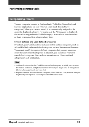 Page 93Chapter2Using basic applications93
Performing common tasks
Categorizing records
You can categorize records in Address Book, To Do List, Memo Pad, and
Expense applications for easy retrieval. (Date Book does not have
categories.) When you create a record, it is automatically assigned to the
currently displayed category. For example, if the All category is displayed,
the record is assigned to the Unfiled category. A record can remain unfiled
or it can be assigned to a category at any time.
System-defined...