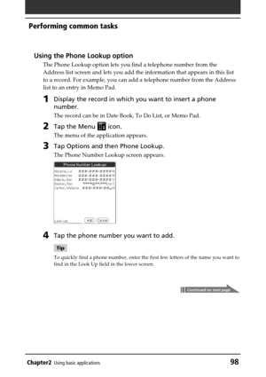 Page 98Chapter2Using basic applications98
Performing common tasks
Using the Phone Lookup option
The Phone Lookup option lets you find a telephone number from the
Address list screen and lets you add the information that appears in this list
to a record. For example, you can add a telephone number from the Address
list to an entry in Memo Pad.
1Display the record in which you want to insert a phone
number.
The record can be in Date Book, To Do List, or Memo Pad.
2Tap the Menu  icon.
The menu of the application...