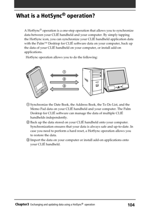 Page 104104Chapter3Exchanging and updating data using a HotSync®  operation
What is a HotSync® operation?
A HotSync® operation is a one-step operation that allows you to synchronize
data between your CLIÉ handheld and your computer. By simply tapping
the HotSync icon, you can synchronize your CLIÉ handheld application data
with the Palm™ Desktop for CLIÉ software data on your computer, back up
the data of your CLIÉ handheld on your computer, or install add-on
applications.
HotSync operation allows you to do the...