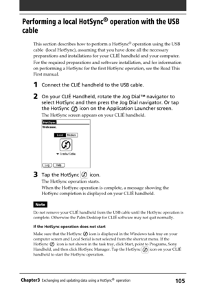 Page 105105Chapter3Exchanging and updating data using a HotSync®  operation
Performing a local HotSync® operation with the USB
cable
This section describes how to perform a HotSync® operation using the USB
cable  (local HotSync), assuming that you have done all the necessary
preparations and installations for your CLIÉ handheld and your computer.
For the required preparations and software installation, and for information
on performing a HotSync for the first HotSync operation, see the Read This
First manual....
