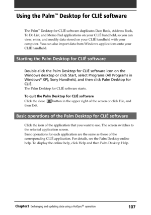 Page 107107Chapter3Exchanging and updating data using a HotSync®  operation
Using the Palm™ Desktop for CLIÉ software
The Palm™ Desktop for CLIÉ software duplicates Date Book, Address Book,
To Do List, and Memo Pad applications on your CLIÉ handheld, so you can
view, enter, and modify data stored on your CLIÉ handheld with your
computer. You can also import data from Windows applications onto your
CLIÉ handheld.
Starting the Palm Desktop for CLIÉ software
Double-click the Palm Desktop for CLIÉ software icon on...