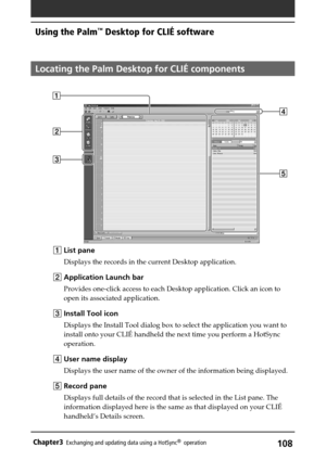 Page 108108Chapter3Exchanging and updating data using a HotSync®  operation
Locating the Palm Desktop for CLIÉ components
1List pane
Displays the records in the current Desktop application.
2Application Launch bar
Provides one-click access to each Desktop application. Click an icon to
open its associated application.
3Install Tool icon
Displays the Install Tool dialog box to select the application you want to
install onto your CLIÉ handheld the next time you perform a HotSync
operation.
4 User name display...