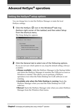 Page 109109Chapter3Exchanging and updating data using a HotSync®  operation
Advanced HotSync® operations
Setting the HotSync® setup options
You can change how to start the HotSync Manager or make the local
HotSync settings.
1Click the HotSync  icon in the Windows® task tray
(bottom-right corner of the taskbar) and then select Setup
from the shortcut menu.
The Setup dialog box appears.
2Click the General tab to select one of the following options.
If you are not sure which option to use, keep the default setting:...