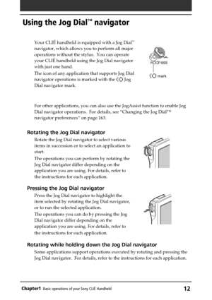 Page 12Chapter1Basic operations of your Sony CLIÉ Handheld12
Using the Jog Dial™ navigator
Your CLIÉ handheld is equipped with a Jog Dial™
navigator, which allows you to perform all major
operations without the stylus.  You can operate
your CLIÉ handheld using the Jog Dial navigator
with just one hand.
The icon of any application that supports Jog Dial
navigator operations is marked with the 
 Jog
Dial navigator mark.
For other applications, you can also use the JogAssist function to enable Jog
Dial navigator...