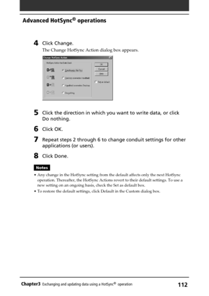Page 112112Chapter3Exchanging and updating data using a HotSync®  operation
4Click Change.
The Change HotSync Action dialog box appears.
5Click the direction in which you want to write data, or click
Do nothing.
6Click OK.
7Repeat steps 2 through 6 to change conduit settings for other
applications (or users).
8Click Done.
Notes
• Any change in the HotSync setting from the default affects only the next HotSync
operation. Thereafter, the HotSync Actions revert to their default settings. To use a
new setting on an...