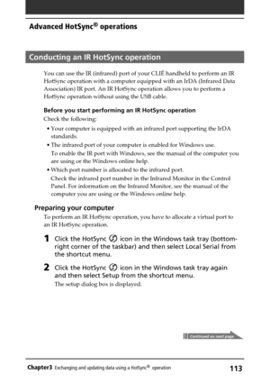 Page 113113Chapter3Exchanging and updating data using a HotSync®  operation
Continued on next page
Conducting an IR HotSync operation
You can use the IR (infrared) port of your CLIÉ handheld to perform an IR
HotSync operation with a computer equipped with an IrDA (Infrared Data
Association) IR port. An IR HotSync operation allows you to perform a
HotSync operation without using the USB cable.
Before you start performing an IR HotSync operation
Check the following:
•Your computer is equipped with an infrared port...