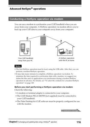 Page 116116Chapter3Exchanging and updating data using a HotSync®  operation
Continued on next page
Conducting a HotSync operation via modem
You can use a modem to synchronize your CLIÉ handheld when you are
away from your computer. A HotSync operation via modem allows you to
back up your CLIÉ data to your computer away from your computer.
Notes
•The first HotSync operation must be local, using the USB cable. After that, you can
perform a modem HotSync operation.
•It may take many minutes to complete a HotSync...